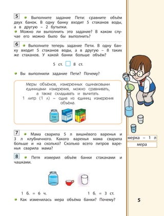 5
мерка – 1 л
мера
5 Выполните задание Пети: сравните объём
двух банок. В одну банку входит 5 стаканов воды,
а в другую – 2 бутылки.
Можно ли выполнить это задание? В каком слу-
чае его можно было бы выполнить?
6 Выполните теперь задание Пети. В одну бан-
ку входит 5 стаканов воды, а в другую – 8 таких
же стаканов. У какой банки больше объём?
5 ст. 8 ст.
Вы выполнили задание Пети? Почему?
Меры объёмов, измеренных одинаковыми
единицами измерения, можно сравнивать,
а также складывать и вычитать.
1 литр (1 л) – одна из единиц измерения
объёма.
7 Мама сварила 5 л вишнёвого варенья и
3 л клубничного. Какого варенья мама сварила
больше и на сколько? Сколько всего литров варе-
нья сварила мама?
8 Петя измерил объём банки стаканами и
чашками.
1 б. = 6 ч. 1 б. = 3 ст.
Как изменилась мера объёма банки? Почему?
 