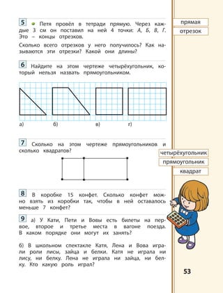 5353
а) б) в) г)
прямая
отрезок
четырёхугольник
прямоугольник
квадрат
5 Петя провёл в тетради прямую. Через каж-
дые 3 см он поставил на ней 4 точки: А, Б, В, Г.
Это – концы отрезков.
Сколько всего отрезков у него получилось? Как на-
зываются эти отрезки? Какой они длины?
6 Найдите на этом чертеже четырёхугольник, ко-
торый нельзя назвать прямоугольником.
7 Сколько на этом чертеже прямоугольников и
сколько квадратов?
8 В коробке 15 конфет. Сколько конфет мож-
но взять из коробки так, чтобы в ней оставалось
меньше 7 конфет?
9 а) У Кати, Пети и Вовы есть билеты на пер-
вое, второе и третье места в вагоне поезда.
В каком порядке они могут их занять?
б) В школьном спектакле Катя, Лена и Вова игра-
ли роли лисы, зайца и белки. Катя не играла ни
лису, ни белку. Лена не играла ни зайца, ни бел-
ку. Кто какую роль играл?
 
