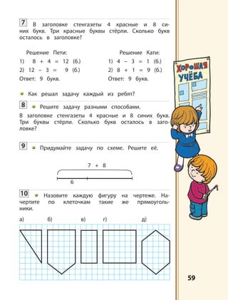 5959
7 + 8
6
а) б) в) г) д)
7 В заголовке стенгазеты 4 красные и 8 си-
них букв. Три красные буквы стёрли. Сколько букв
осталось в заголовке?
Решение Пети: Решение Кати:
1) 8 + 4 = 12 (б.) 1) 4 – 3 = 1 (б.)
2) 12 – 3 = 9 (б.) 2) 8 + 1 = 9 (б.)
Ответ: 9 букв. Ответ: 9 букв.
Как решал задачу каждый из ребят?
8 Решите задачу разными способами.
В заголовке стенгазеты 4 красные и 8 синих букв.
Три буквы стёрли. Сколько букв осталось в заго-
ловке?
9 Придумайте задачу по схеме. Решите её.
10 Назовите каждую фигуру на чертеже. На-
чертите по клеточкам такие же прямоуголь-
ники.
 