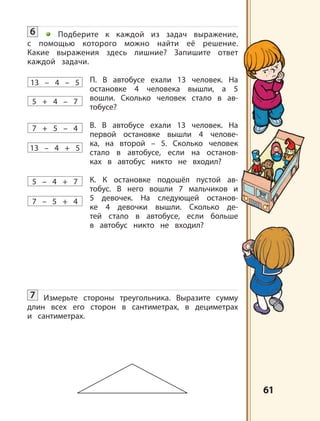 6161
13 – 4 – 5
13 – 4 + 5
7 + 5 – 4
7 – 5 + 4
5 – 4 + 7
5 + 4 – 7
6 Подберите к каждой из задач выражение,
с помощью которого можно найти её решение.
Какие выражения здесь лишние? Запишите ответ
каждой задачи.
П. В автобусе ехали 13 человек. На
остановке 4 человека вышли, а 5
вошли. Сколько человек стало в ав-
тобусе?
В. В автобусе ехали 13 человек. На
первой остановке вышли 4 челове-
ка, на второй – 5. Сколько человек
стало в автобусе, если на останов-
ках в автобус никто не входил?
К. К остановке подошёл пустой ав-
тобус. В него вошли 7 мальчиков и
5 девочек. На следующей останов-
ке 4 девочки вышли. Сколько де-
тей стало в автобусе, если больше
в автобус никто не входил?
7 Измерьте стороны треугольника. Выразите сумму
длин всех его сторон в сантиметрах, в дециметрах
и сантиметрах.
 