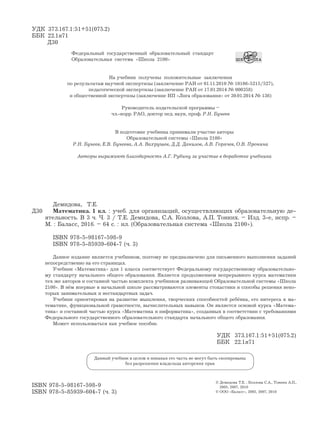 ISBN 978-5-98167-598-9
ISBN 978-5-85939-604-7 (ч. 3)
© Демидова Т.Е. , Козлова С.А., Тонких А.П.,
2005, 2007, 2010
© ООО «Баласс», 2005, 2007, 2010
Д30
Демидова, Т.Е.
Математика. 1 кл. : учеб. для организаций, осуществляющих образовательную де-
ятельность. В 3 ч. Ч. 3 / Т.Е. Демидова, С.А. Козлова, А.П. Тонких. – Изд. 3-е, испр. –
М. : Баласс, 2016. – 64 с. : ил. (Образовательная система «Школа 2100»).
ISBN 978-5-98167-598-9
ISBN 978-5-85939-604-7 (ч. 3)
Данное издание является учебником, поэтому не предназначено для письменного выполнения заданий
непосредственно на его страницах.
Учебник «Математика» для 1 класса соответствует Федеральному государственному образовательно-
му стандарту начального общего образования. Является продолжением непрерывного курса математики
тех же авторов и составной частью комплекта учебников развивающей Образовательной системы «Школа
2100». В нём впервые в начальной школе рассматриваются элементы стохастики и способы решения неко-
торых занимательных и нестандартных задач.
Учебник ориентирован на развитие мышления, творческих способностей ребёнка, его интереса к ма-
тематике, функциональной грамотности, вычислительных навыков. Он является основой курса «Матема-
тика» и составной частью курса «Математика и информатика», созданных в соответствии с требованиями
Федерального государственного образовательного стандарта начального общего образования.
Может использоваться как учебное пособие.
УДК 373.167.1:51+51(075.2)
ББК 22.1я71
УДК 373.167.1:51+51(075.2)
ББК 22.1я71
Д30
Данный учебник в целом и никакая его часть не могут быть скопированы
без разрешения владельца авторских прав
Федеральный государственный образовательный стандарт
Образовательная система «Школа 2100»
На учебник получены положительные заключения
по результатам научной экспертизы (заключение РАН от 01.11.2010 № 10106-5215/527),
педагогической экспертизы (заключение РАН от 17.01.2014 № 000358)
и общественной экспертизы (заключение НП «Лига образования» от 30.01.2014 № 136)
Руководитель издательской программы –
чл.-корр. РАО, доктор пед. наук, проф. Р.Н. Бунеев
В подготовке учебника принимали участие авторы
Образовательной системы «Школа 2100»
Р.Н. Бунеев, Е.В. Бунеева, А.А. Вахрушев, Д.Д. Данилов, А.В. Горячев, О.В. Пронина
Авторы выражают благодарность А.Г. Рубину за участие в доработке учебника
 