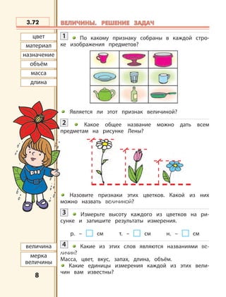 8
материал
цвет
назначение
объём
масса
длина
величина
мерка
величины
3.72 ВЕЛИЧИНЫ. РЕШЕНИЕ ЗАДАЧВЕЛИЧИНЫ. РЕШЕНИЕ ЗАДАЧ
1 По какому признаку собраны в каждой стро-
ке изображения предметов?
Является ли этот признак величиной?
2 Какое общее название можно дать всем
предметам на рисунке Лены?
Назовите признаки этих цветков. Какой из них
можно назвать величиной?
3 Измерьте высоту каждого из цветков на ри-
сунке и запишите результаты измерения.
р. – см т. – см н. – см
4 Какие из этих слов являются названиями ве-
личин?
Масса, цвет, вкус, запах, длина, объём.
Какие единицы измерения каждой из этих вели-
чин вам известны?
 