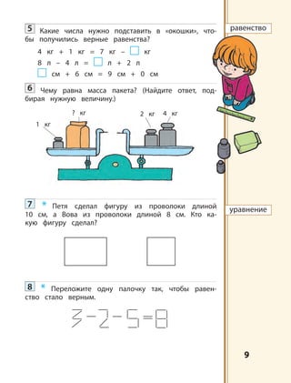 9
5 Какие числа нужно подставить в «окошки», что-
бы получились верные равенства?
4 кг + 1 кг = 7 кг – кг
8 л – 4 л = л + 2 л
см + 6 см = 9 см + 0 см
6 Чему равна масса пакета? (Найдите ответ, под-
бирая нужную величину.)
7 * Петя сделал фигуру из проволоки длиной
10 см, а Вова из проволоки длиной 8 см. Кто ка-
кую фигуру сделал?
8 * Переложите одну палочку так, чтобы равен-
ство стало верным.
? кг 4 кг2 кг
1 кг
равенство
уравнение
 