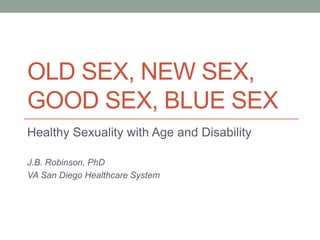 OLD SEX, NEW SEX,
GOOD SEX, BLUE SEX
Healthy Sexuality with Age and Disability
J.B. Robinson, PhD
VA San Diego Healthcare System
 