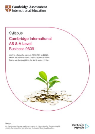 Syllabus
Cambridge International
AS & A Level
Business 9609
Use this syllabus for exams in 2026, 2027 and 2028.
Exams are available in the June and November series.
Exams are also available in the March series in India.
Version 1
For the purposes of screen readers, any mention in this document of Cambridge IGCSE
refers to Cambridge International General Certificate of Secondary Education.
 