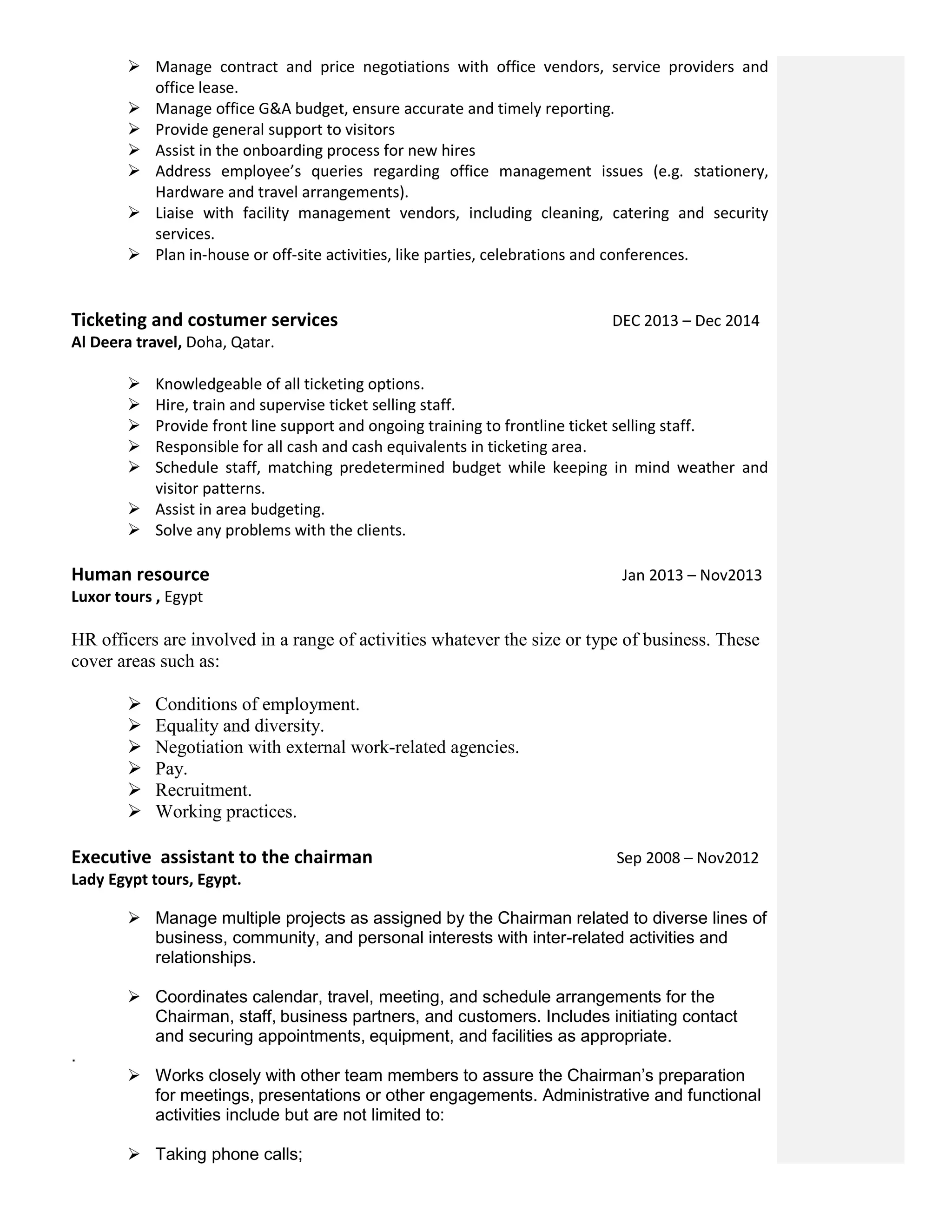  Manage contract and price negotiations with office vendors, service providers and
office lease.
 Manage office G&A budget, ensure accurate and timely reporting.
 Provide general support to visitors
 Assist in the onboarding process for new hires
 Address employee’s queries regarding office management issues (e.g. stationery,
Hardware and travel arrangements).
 Liaise with facility management vendors, including cleaning, catering and security
services.
 Plan in-house or off-site activities, like parties, celebrations and conferences.
Ticketing and costumer services DEC 2013 – Dec 2014
Al Deera travel, Doha, Qatar.
 Knowledgeable of all ticketing options.
 Hire, train and supervise ticket selling staff.
 Provide front line support and ongoing training to frontline ticket selling staff.
 Responsible for all cash and cash equivalents in ticketing area.
 Schedule staff, matching predetermined budget while keeping in mind weather and
visitor patterns.
 Assist in area budgeting.
 Solve any problems with the clients.
Human resource Jan 2013 – Nov2013
Luxor tours , Egypt
HR officers are involved in a range of activities whatever the size or type of business. These
cover areas such as:
 Conditions of employment.
 Equality and diversity.
 Negotiation with external work-related agencies.
 Pay.
 Recruitment.
 Working practices.
Executive assistant to the chairman Sep 2008 – Nov2012
Lady Egypt tours, Egypt.
 Manage multiple projects as assigned by the Chairman related to diverse lines of
business, community, and personal interests with inter-related activities and
relationships.
 Coordinates calendar, travel, meeting, and schedule arrangements for the
Chairman, staff, business partners, and customers. Includes initiating contact
and securing appointments, equipment, and facilities as appropriate.
.
 Works closely with other team members to assure the Chairman’s preparation
for meetings, presentations or other engagements. Administrative and functional
activities include but are not limited to:
 Taking phone calls;
 