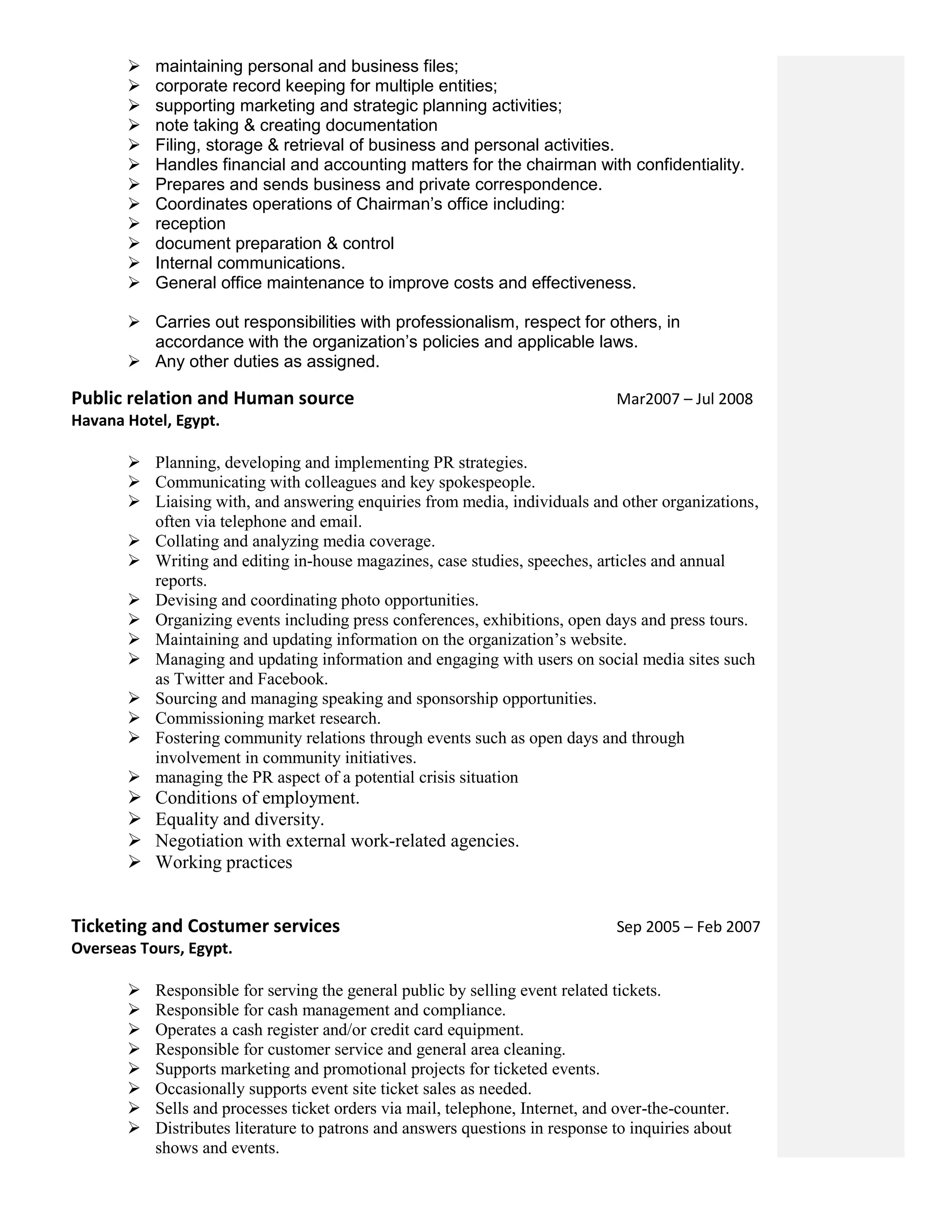  maintaining personal and business files;
 corporate record keeping for multiple entities;
 supporting marketing and strategic planning activities;
 note taking & creating documentation
 Filing, storage & retrieval of business and personal activities.
 Handles financial and accounting matters for the chairman with confidentiality.
 Prepares and sends business and private correspondence.
 Coordinates operations of Chairman’s office including:
 reception
 document preparation & control
 Internal communications.
 General office maintenance to improve costs and effectiveness.
 Carries out responsibilities with professionalism, respect for others, in
accordance with the organization’s policies and applicable laws.
 Any other duties as assigned.
Public relation and Human source Mar2007 – Jul 2008
Havana Hotel, Egypt.
 Planning, developing and implementing PR strategies.
 Communicating with colleagues and key spokespeople.
 Liaising with, and answering enquiries from media, individuals and other organizations,
often via telephone and email.
 Collating and analyzing media coverage.
 Writing and editing in-house magazines, case studies, speeches, articles and annual
reports.
 Devising and coordinating photo opportunities.
 Organizing events including press conferences, exhibitions, open days and press tours.
 Maintaining and updating information on the organization’s website.
 Managing and updating information and engaging with users on social media sites such
as Twitter and Facebook.
 Sourcing and managing speaking and sponsorship opportunities.
 Commissioning market research.
 Fostering community relations through events such as open days and through
involvement in community initiatives.
 managing the PR aspect of a potential crisis situation
 Conditions of employment.
 Equality and diversity.
 Negotiation with external work-related agencies.
 Working practices
Ticketing and Costumer services Sep 2005 – Feb 2007
Overseas Tours, Egypt.
 Responsible for serving the general public by selling event related tickets.
 Responsible for cash management and compliance.
 Operates a cash register and/or credit card equipment.
 Responsible for customer service and general area cleaning.
 Supports marketing and promotional projects for ticketed events.
 Occasionally supports event site ticket sales as needed.
 Sells and processes ticket orders via mail, telephone, Internet, and over-the-counter.
 Distributes literature to patrons and answers questions in response to inquiries about
shows and events.
 