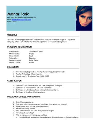 Manar Farid
Cell :+974 333 44 830 - +974 338 88 121
Email:manarfarid83@yahoo.com
Qatar , Doha
OBJECTIVE
To have a challenging position in the field of Human resource or Office manager in a reputable
company, where I can enhance my skills and experience and academic background.
PERSONAL INFORMATION
Date of Birth: 11st
October 1983
Marital Status: Single.
Place of Birth: Saudi
Nationality: Egyptian
Residence place: Doha, Qatar.
Driving License: Qatari.
EDUCATION
 First University Degree: B.Sc. Faculty of Archeology, Cairo University.
 Faculty: Archeology - Major: Islamic.
 Scored :good - Graduation Year: 2004 - 2005
CERTIFICATION
 Certificate EPM Administration and EPM 2013 project Managers.
 Certificate of completion “IT soft-skills workshop”.
 Certificate of Sabre basics, fares, pricing, ticketing and qrex.
 Certificate of Amadeus ticketing system.
PREVIOUS COURSES AND TRAINING
 English language course.
 Courses in using computer system (windows, Excel, Word and internet).
 Sabre basics, fares, pricing, ticketing and qrex.
 Amadeus ticketing system.
 EPM Administration and EPM 2013 project Managers.
 “IT soft-skills workshop”.
 A lot of management training courses like : -
 Team Building & Motivation, Human Behavior, Human Resources, Organizing Event,
 