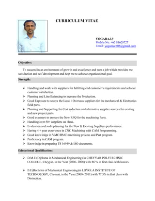 Strength:
CURRICULUM VITAE
YOGARAJ.P
Mobile No: +65 81628727
Email: yogumech08@gmail.com
To succeed in an environment of growth and excellence and earn a job which provides me
satisfaction and self development and help me to achieve organizational goal.
 Handling and work with suppliers for fulfilling end customer’s requirements and achieve
customer satisfaction.
 Planning and Line Balancing to increase the Production.
 Good Exposure to source the Local / Overseas suppliers for the mechanical & Electronics
field parts.
 Planning and Supporting for Cost reduction and alternative supplier sources for existing
and new project parts.
 Good exposure to prepare the New RFQ for the machining Parts.
 Handling over 50+ suppliers on Hand.
 Evaluation and audit planning for the New & Existing Suppliers performance.
 Having 4 + year experience in CNC Machining with CAM Programming.
 Good knowledge in VMC/HMC machining process and Part program.
 Proficiency in CAM program.
 Knowledge in preparing TS 16949 & ISO documents.
 D.M.E (Diploma in Mechanical Engineering) in CHEYYAR POLYTECHNIC
COLLEGE, Cheyyar, in the Year (2006- 2008) with 86 % in first class with honors.
 B.E(Bachelor of Mechanical Engineering)in LOYOLA INSTITUTE OF
TECHNOLOGY, Chennai, in the Year (2009- 2011) with 77.5% in first class with
Distinction.
Objective:
Educational Qualification:
 