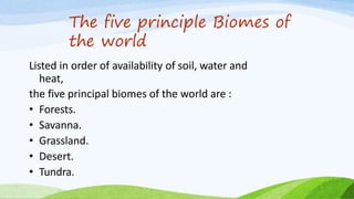 The five principle Biomes of
the world
Listed in order of availability of soil, water and
heat,
the five principal biomes of the world are :
• Forests.
• Savanna.
• Grassland.
• Desert.
• Tundra.
 