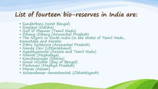 List of fourteen bio-reserves in India are:
• Sunderbans (West Bengal)
• Simlipal (Odisha)
• Gulf of Mannar (Tamil Nadu)
• Dihang-Dibang (Arunachal Pradesh)
• The Nilgiris in South India (in the states of Tamil Nadu,
Karnataka and Kerala)
• Dibru Saikhowa (Arunachal Pradesh)
• Nanda Devi (Uttarakhand)
• Agasthyamalai (Kerala and Tamil Nadu)
• Nokrek (Meghalaya)
• Kanchenjunga (Sikkim)
• Great Nicobar (Bay of Bengal)
• Pachmari (Madhya Pradesh)
• Manas (Assam)
• Achanakmar-Amarkantak (Chhattisgarh)
 