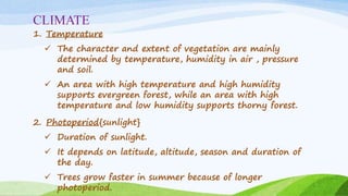 CLIMATE
1. Temperature
 The character and extent of vegetation are mainly
determined by temperature, humidity in air , pressure
and soil.
 An area with high temperature and high humidity
supports evergreen forest, while an area with high
temperature and low humidity supports thorny forest.
2. Photoperiod{sunlight}
 Duration of sunlight.
 It depends on latitude, altitude, season and duration of
the day.
 Trees grow faster in summer because of longer
photoperiod.
 