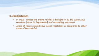 3. Precipitation
 In India almost the entire rainfall is brought in by the advancing
monsoon [June to September] and retreating monsoons.
 Areas of heavy rainfall have dense vegetation as compared to other
areas of less rainfall.
 