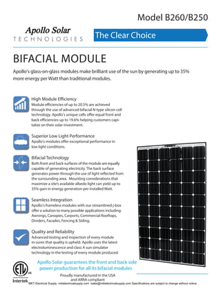 BIFACIAL MODULE
Apollo’s glass-on-glass modules make brilliant use of the sun by generating up to 35%
more energy per Watt than traditional modules.
Model B260/B250
High Module Efficiency
Module efficiencies of up to 20.5% are achieved
through the use of advanced bifacial N-type silicon cell
technology. Apollo’s unique cells offer equal front and
back efficiencies up to 19.6% helping customers capi-
talize on their solar investment.
Superior Low Light Performance
Apollo’s modules offer exceptional performance in
low light conditions.
Bifacial Technology
Both front and back surfaces of the module are equally
capable of generating electricity. The back surface
generates power through the use of light reflected from
the surrounding area. Mounting considerations that
maximize a site’s available albedo light can yield up to
35% gain in energy generation per installed Watt.
Seamless Integration
Apollo’s frameless modules with our streamlined j-box
offer a solution to many possible applications including:
Awnings, Canopies, Carports, Commercial Rooftops,
Dividers, Facades, Fencing & Siding.
Quality and Reliability
Advanced testing and inspection of every module
in-sures that quality is upheld. Apollo uses the latest
electroluminescence and class A sun simulator
technology in the testing of every module produced.
Proudly manufactured in the USA
and ARRA compliant
Apollo Solar guarantees the front and back side
power production for all its bifacial modules
The Clear Choice
Apollo Solar
MKT Electrical Supply mktelectricalsupply.com sales@mktelectricalsupply.com Specifications are subject to change without notice.
 