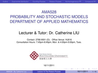 Outline   Exponential distribution   Counting Process    Poisson Process   Nonhomogeneous PP   Compound PP




                        AMA528
          PROBABILITY AND STOCHASTIC MODELS
          DEPARTMENT OF APPLIED MATHEMATICS

                   Lecturer & Tutor: Dr. Catherine LIU
                           Contact: 2766 6931 (O); Ofﬁce Venue: HJ616
                Consultation Hours: 7:45pm-8:45pm, Mon. & 4:00pm-5:00pm, Tues.




                                                  16/11/2011

    AMA528 (By Catherine Liu)             Lecture 10 The Poisson Process               16/11/2011     1 / 15
 