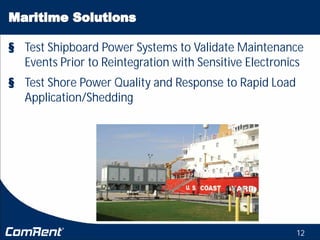 12
§ Test Shipboard Power Systems to Validate Maintenance
Events Prior to Reintegration with Sensitive Electronics
§ Test Shore Power Quality and Response to Rapid Load
Application/Shedding
 