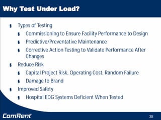 38
§ Types of Testing
§ Commissioning to Ensure Facility Performance to Design
§ Predictive/Preventative Maintenance
§ Corrective Action Testing to Validate Performance After
Changes
§ Reduce Risk
§ Capital Project Risk, Operating Cost, Random Failure
§ Damage to Brand
§ Improved Safety
§ Hospital EDG Systems Deficient When Tested
 