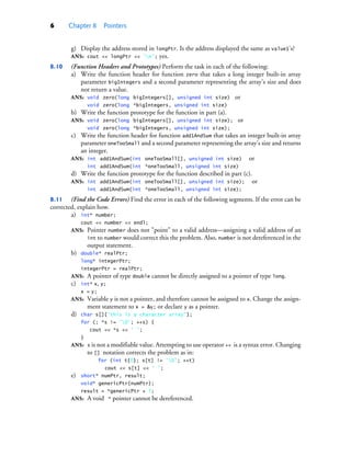 6 Chapter 8 Pointers
g) Display the address stored in longPtr. Is the address displayed the same as value1’s?
ANS: cout << longPtr << 'n'; yes.
8.10 (Function Headers and Prototypes) Perform the task in each of the following:
a) Write the function header for function zero that takes a long integer built-in array
parameter bigIntegers and a second parameter representing the array’s size and does
not return a value.
ANS: void zero(long bigIntegers[], unsigned int size) or
void zero(long *bigIntegers, unsigned int size)
b) Write the function prototype for the function in part (a).
ANS: void zero(long bigIntegers[], unsigned int size); or
void zero(long *bigIntegers, unsigned int size);
c) Write the function header for function add1AndSum that takes an integer built-in array
parameter oneTooSmall and a second parameter representing the array’s size and returns
an integer.
ANS: int add1AndSum(int oneTooSmall[], unsigned int size) or
int add1AndSum(int *oneTooSmall, unsigned int size)
d) Write the function prototype for the function described in part (c).
ANS: int add1AndSum(int oneTooSmall[], unsigned int size); or
int add1AndSum(int *oneTooSmall, unsigned int size);
8.11 (Find the Code Errors) Find the error in each of the following segments. If the error can be
corrected, explain how.
a) int* number;
cout << number << endl;
ANS: Pointer number does not "point" to a valid address—assigning a valid address of an
int to number would correct this the problem. Also, number is not dereferenced in the
output statement.
b) double* realPtr;
long* integerPtr;
integerPtr = realPtr;
ANS: A pointer of type double cannot be directly assigned to a pointer of type long.
c) int* x, y;
x = y;
ANS: Variable y is not a pointer, and therefore cannot be assigned to x. Change the assign-
ment statement to x = &y; or declare y as a pointer.
d) char s[]{"this is a character array"};
for (; *s != '0'; ++s) {
cout << *s << ' ';
}
ANS: s is not a modifiable value. Attempting to use operator ++ is a syntax error. Changing
to [] notation corrects the problem as in:
for (int t{0}; s[t] != '0'; ++t)
cout << s[t] << ' ';
e) short* numPtr, result;
void* genericPtr{numPtr};
result = *genericPtr + 7;
ANS: A void * pointer cannot be dereferenced.
cpphtp10_08.fm Page 6 Wednesday, August 3, 2016 4:28 PM
 