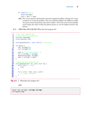 Exercises 7
f) double x = 19.34;
double xPtr{&x};
cout << xPtr << endl;
ANS: xPtr is not a pointer and therefore cannot be assigned an address. Change xPtr’s type
to double* to correct the problem. The cout statement display’s the address to which
xPtr points (once the previous correction is made)—this is not an error, but normally
you’d output the value of what the pointer points to, not the address stored in the
pointer.
8.13 (What Does This Code Do?) What does this program do?
ANS:
1 // Ex. 8.13: ex08_13.cpp
2 // What does this program do?
3 #include <iostream>
4 using namespace std;
5
6 void mystery1(char*, const char*); // prototype
7
8 int main() {
9 char string1[80];
10 char string2[80];
11
12 cout << "Enter two strings: ";
13 cin >> string1 >> string2;
14 mystery1(string1, string2);
15 cout << string1 << endl;
16 }
17
18 // What does this function do?
19 void mystery1(char* s1, const char* s2) {
20 while (*s1 != '0') {
21 ++s1;
22 }
23
24 for (; (*s1 = *s2); ++s1, ++s2) {
25 ; // empty statement
26 }
27 }
Fig. 8.1 | What does this program do?
Enter two strings: string1 string2
string1string2
cpphtp10_08.fm Page 7 Wednesday, August 3, 2016 4:28 PM
 