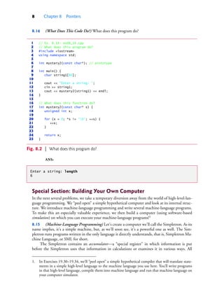 8 Chapter 8 Pointers
8.14 (What Does This Code Do?) What does this program do?
ANS:
Special Section: Building Your Own Computer
In the next several problems, we take a temporary diversion away from the world of high-level-lan-
guage programming. We “peel open” a simple hypothetical computer and look at its internal struc-
ture. We introduce machine-language programming and write several machine-language programs.
To make this an especially valuable experience, we then build a computer (using software-based
simulation) on which you can execute your machine-language programs!1
8.15 (Machine-Language Programming) Let’s create a computer we’ll call the Simpletron. As its
name implies, it’s a simple machine, but, as we’ll soon see, it’s a powerful one as well. The Sim-
pletron runs programs written in the only language it directly understands, that is, Simpletron Ma-
chine Language, or SML for short.
The Simpletron contains an accumulator—a “special register” in which information is put
before the Simpletron uses that information in calculations or examines it in various ways. All
1 // Ex. 8.14: ex08_14.cpp
2 // What does this program do?
3 #include <iostream>
4 using namespace std;
5
6 int mystery2(const char*); // prototype
7
8 int main() {
9 char string1[80];
10
11 cout << "Enter a string: ";
12 cin >> string1;
13 cout << mystery2(string1) << endl;
14 }
15
16 // What does this function do?
17 int mystery2(const char* s) {
18 unsigned int x;
19
20 for (x = 0; *s != '0'; ++s) {
21 ++x;
22 }
23
24 return x;
25 }
Fig. 8.2 | What does this program do?
Enter a string: length
6
1. In Exercises 19.30–19.34, we’ll “peel open” a simple hypothetical compiler that will translate state-
ments in a simple high-level language to the machine language you use here. You’ll write programs
in that high-level language, compile them into machine language and run that machine language on
your computer simulator.
cpphtp10_08.fm Page 8 Wednesday, August 3, 2016 4:28 PM
 