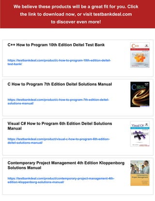 We believe these products will be a great fit for you. Click
the link to download now, or visit testbankdeal.com
to discover even more!
C++ How to Program 10th Edition Deitel Test Bank
https://testbankdeal.com/product/c-how-to-program-10th-edition-deitel-
test-bank/
C How to Program 7th Edition Deitel Solutions Manual
https://testbankdeal.com/product/c-how-to-program-7th-edition-deitel-
solutions-manual/
Visual C# How to Program 6th Edition Deitel Solutions
Manual
https://testbankdeal.com/product/visual-c-how-to-program-6th-edition-
deitel-solutions-manual/
Contemporary Project Management 4th Edition Kloppenborg
Solutions Manual
https://testbankdeal.com/product/contemporary-project-management-4th-
edition-kloppenborg-solutions-manual/
 