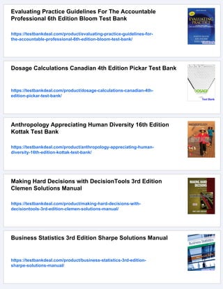 Evaluating Practice Guidelines For The Accountable
Professional 6th Edition Bloom Test Bank
https://testbankdeal.com/product/evaluating-practice-guidelines-for-
the-accountable-professional-6th-edition-bloom-test-bank/
Dosage Calculations Canadian 4th Edition Pickar Test Bank
https://testbankdeal.com/product/dosage-calculations-canadian-4th-
edition-pickar-test-bank/
Anthropology Appreciating Human Diversity 16th Edition
Kottak Test Bank
https://testbankdeal.com/product/anthropology-appreciating-human-
diversity-16th-edition-kottak-test-bank/
Making Hard Decisions with DecisionTools 3rd Edition
Clemen Solutions Manual
https://testbankdeal.com/product/making-hard-decisions-with-
decisiontools-3rd-edition-clemen-solutions-manual/
Business Statistics 3rd Edition Sharpe Solutions Manual
https://testbankdeal.com/product/business-statistics-3rd-edition-
sharpe-solutions-manual/
 
