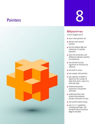 8
Pointers
O b j e c t i v e s
In this chapter you’ll:
■ Learn what pointers are.
■ Declare and initialize
pointers.
■ Use the address (&) and
indirection (*) pointer
operators.
■ Learn the similarities and
differences between pointers
and references.
■ Use pointers to pass
arguments to functions by
reference.
■ Use built-in arrays.
■ Use const with pointers.
■ Use operator sizeof to
determine the number of
bytes that store a value of a
particular type.
■ Understand pointer
expressions and pointer
arithmetic.
■ Understand the close
relationships between
pointers and built-in arrays.
■ Use pointer-based strings.
■ Use C++11 capabilities,
including nullptr and
Standard Library functions
begin and end.
cpphtp10_08.fm Page 1 Wednesday, August 3, 2016 4:28 PM
 