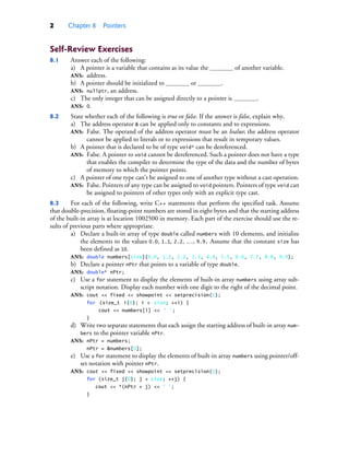2 Chapter 8 Pointers
Self-Review Exercises
8.1 Answer each of the following:
a) A pointer is a variable that contains as its value the of another variable.
ANS: address.
b) A pointer should be initialized to or .
ANS: nullptr, an address.
c) The only integer that can be assigned directly to a pointer is .
ANS: 0.
8.2 State whether each of the following is true or false. If the answer is false, explain why.
a) The address operator & can be applied only to constants and to expressions.
ANS: False. The operand of the address operator must be an lvalue; the address operator
cannot be applied to literals or to expressions that result in temporary values.
b) A pointer that is declared to be of type void* can be dereferenced.
ANS: False. A pointer to void cannot be dereferenced. Such a pointer does not have a type
that enables the compiler to determine the type of the data and the number of bytes
of memory to which the pointer points.
c) A pointer of one type can’t be assigned to one of another type without a cast operation.
ANS: False. Pointers of any type can be assigned to void pointers. Pointers of type void can
be assigned to pointers of other types only with an explicit type cast.
8.3 For each of the following, write C++ statements that perform the specified task. Assume
that double-precision, floating-point numbers are stored in eight bytes and that the starting address
of the built-in array is at location 1002500 in memory. Each part of the exercise should use the re-
sults of previous parts where appropriate.
a) Declare a built-in array of type double called numbers with 10 elements, and initialize
the elements to the values 0.0, 1.1, 2.2, …, 9.9. Assume that the constant size has
been defined as 10.
ANS: double numbers[size]{0.0, 1.1, 2.2, 3.3, 4.4, 5.5, 6.6, 7.7, 8.8, 9.9};
b) Declare a pointer nPtr that points to a variable of type double.
ANS: double* nPtr;
c) Use a for statement to display the elements of built-in array numbers using array sub-
script notation. Display each number with one digit to the right of the decimal point.
ANS: cout << fixed << showpoint << setprecision(1);
for (size_t i{0}; i < size; ++i) {
cout << numbers[i] << ' ';
}
d) Write two separate statements that each assign the starting address of built-in array num-
bers to the pointer variable nPtr.
ANS: nPtr = numbers;
nPtr = &numbers[0];
e) Use a for statement to display the elements of built-in array numbers using pointer/off-
set notation with pointer nPtr.
ANS: cout << fixed << showpoint << setprecision(1);
for (size_t j{0}; j < size; ++j) {
cout << *(nPtr + j) << ' ';
}
cpphtp10_08.fm Page 2 Wednesday, August 3, 2016 4:28 PM
 
