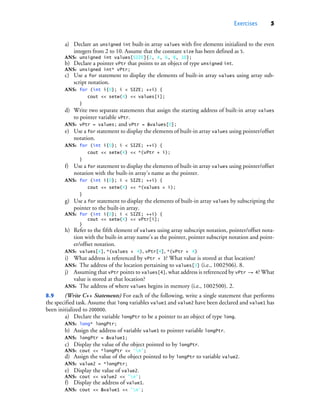 Exercises 5
a) Declare an unsigned int built-in array values with five elements initialized to the even
integers from 2 to 10. Assume that the constant size has been defined as 5.
ANS: unsigned int values[SIZE]{2, 4, 6, 8, 10};
b) Declare a pointer vPtr that points to an object of type unsigned int.
ANS: unsigned int* vPtr;
c) Use a for statement to display the elements of built-in array values using array sub-
script notation.
ANS: for (int i{0}; i < SIZE; ++i) {
cout << setw(4) << values[i];
}
d) Write two separate statements that assign the starting address of built-in array values
to pointer variable vPtr.
ANS: vPtr = values; and vPtr = &values[0];
e) Use a for statement to display the elements of built-in array values using pointer/offset
notation.
ANS: for (int i{0}; i < SIZE; ++i) {
cout << setw(4) << *(vPtr + i);
}
f) Use a for statement to display the elements of built-in array values using pointer/offset
notation with the built-in array’s name as the pointer.
ANS: for (int i{0}; i < SIZE; ++i) {
cout << setw(4) << *(values + i);
}
g) Use a for statement to display the elements of built-in array values by subscripting the
pointer to the built-in array.
ANS: for (int i{0}; i < SIZE; ++i) {
cout << setw(4) << vPtr[i];
}
h) Refer to the fifth element of values using array subscript notation, pointer/offset nota-
tion with the built-in array name’s as the pointer, pointer subscript notation and point-
er/offset notation.
ANS: values[4], *(values + 4), vPtr[4], *(vPtr + 4)
i) What address is referenced by vPtr + 3? What value is stored at that location?
ANS: The address of the location pertaining to values[3] (i.e., 1002506). 8.
j) Assuming that vPtr points to values[4], what address is referenced by vPtr -= 4? What
value is stored at that location?
ANS: The address of where values begins in memory (i.e., 1002500). 2.
8.9 (Write C++ Statements) For each of the following, write a single statement that performs
the specified task. Assume that long variables value1 and value2 have been declared and value1 has
been initialized to 200000.
a) Declare the variable longPtr to be a pointer to an object of type long.
ANS: long* longPtr;
b) Assign the address of variable value1 to pointer variable longPtr.
ANS: longPtr = &value1;
c) Display the value of the object pointed to by longPtr.
ANS: cout << *longPtr << 'n';
d) Assign the value of the object pointed to by longPtr to variable value2.
ANS: value2 = *longPtr;
e) Display the value of value2.
ANS: cout << value2 << 'n';
f) Display the address of value1.
ANS: cout << &value1 << 'n';
cpphtp10_08.fm Page 5 Wednesday, August 3, 2016 4:28 PM
 