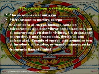 • Macrocosmos es el universo
• Microcosmos es nuestro cuerpo
Se considera al cuerpo humano como un
microcosmos que debe vibrar armónicamente con
el macrocosmos en donde vivimos. Un desbalance
energético, o una desarmonía, deriva en una
enfermedad. Cuando el cuerpo está armónico con
el interior y el exterior, es cuando estamos en la
frecuencia llamada salud.
http://www.salud.bioetica.org/medicina_china.htm
Macrocosmos y Microcosmos
 