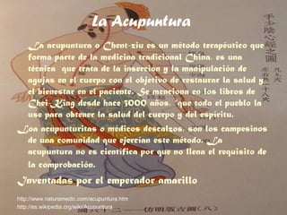 La Acupuntura
La acupuntura o Chent-ziu es un método terapéutico que
forma parte de la medicina tradicional China, es una
técnica que trata de la inserción y la manipulación de
agujas en el cuerpo con el objetivo de restaurar la salud y
el bienestar en el paciente. Se menciona en los libros de
Chei-King desde hace 3000 años, “que todo el pueblo la
use para obtener la salud del cuerpo y del espíritu.
Loa acupunturitas o médicos descalzos, son los campesinos
de una comunidad que ejercían este método. La
acupuntura no es científica por que no llena el requisito de
la comprobación.
Inventadas por el emperador amarillo
http://www.naturamedic.com/acupuntura.htm
http://es.wikipedia.org/wiki/Acupuntura
 