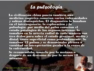 La pulsología
La civilización china poseía también una
medicina empírica conocían varias enfermedades
y sabían distinguirlas. El diagnostico lo basaban
en el interrogatorio, la exploración y la
pulsología, por medio del pulso conocían el
estado patológico de los órganos internos, lo
tomaban en la arteria radial de cada muñeca con
tres dedos para saber el estado proximal, medio y
distal, tanto superficial como profundamente. Se
tomaban 12 pulsos y se denominaba plétora o
vacuidad su interpretación guiaba a la causa de
la enfermedad.
Se recomendaba tomarlo por la mañana o
después de un descanso de por lo menos 10
minutos.
http://www.anmo.8m.com/Pulso.htm
 