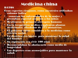 Medicina china
DATOS
Eran expertos cirujanos, como anestésico utilizaban
cáñamo indico
• conocían las enfermedades de la mujer y
prestaban especial atención a los niños
• Realizaron la primera necropsia humana
• En la terapéutica medica emplearon plantas
medicinales alrededor de 375 sustancias.
• El gobierno chino considero a la medicina como
servicio social.
• La dietética era básica para mantener la salud
del hombre
• Su aspiración era vivir 100 años
• Recomendaban la abstinencia como medio de
longevidad
• Los deportes eran aconsejables para mantener la
salud.
 