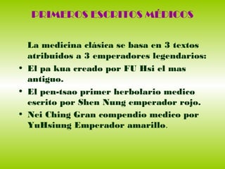 PRIMEROS ESCRITOS MÉDICOS
La medicina clásica se basa en 3 textos
atribuidos a 3 emperadores legendarios:
• El pa kua creado por FU Hsi el mas
antiguo.
• El pen-tsao primer herbolario medico
escrito por Shen Nung emperador rojo.
• Nei Ching Gran compendio medico por
YuHsiung Emperador amarillo.
 