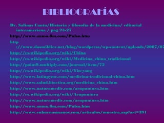 BIBLIOGRAFÍAS
Dr. Salinas Cantu/Historia y filosofía de la medicina/ editorial
interamericna / pag 23-27
http://www.anmo.8m.com/Pulso.htm
http
://www.dosmildiez.net/blog/wordpress/wp-content/uploads/2007/07
http://es.wikipedia.org/wiki/China
http://es.wikipedia.org/wiki/Medicina_china_tradicional
http://point9.multiply.com/journal/item/72
http://es.wikipedia.org/wiki/Yin-yang
http://www.latinpyme.com/medicina-tradicional-china.htm
http://www.salud.bioetica.org/medicina_china.htm
http://www.naturamedic.com/acupuntura.htm
http://es.wikipedia.org/wiki/Acupuntura
http://www.naturamedic.com/acupuntura.htm
http://www.anmo.8m.com/Pulso.htm
http://www.enbuenasmanos.com/articulos/muestra.asp?art=391
 