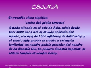 CHINA
En vocablo china significa
“centro del globo terrestre”
Estado situado en el este de Asia, existe desde
hace 5000 años a.C. es el más poblado del
mundo, con más de 1.300 millones de habitantes, y
el cuarto más grande en cuanto a extensión
territorial, su nombre podría proceder del nombre
de la dinastía Qin, la primera dinastía imperial, se
utilizó también el nombre Catay.
http://es.wikipedia.org/wiki/China Dr. Salinas Cantu/Historia y filosofía de la medicina/ editorial interamericna / pag
23
 