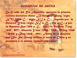 DINASTÍAS DE CHINA
En el valle del Río Amarillo, apareció la primera
cultura histórica china: La dinastía Shang (siglo
XVII a. C. - siglo XI a. C.). Seguida por la
dinastía Zhou (siglo XI a. C. - 256 a. C.) y por
la dinastía Han (206 a. C. - 220), la dinastía Tang
(618 - 907), dinastía Yuan (1206 - 1368), Ming (1368
- 1644) y Qing (1616 - 1911). Antes de la dinastía
han Qin Shi Huang unifica el norte de China y se
proclama a sí mismo "primer emperador".
http://es.wikipedia.org/wiki/China
 