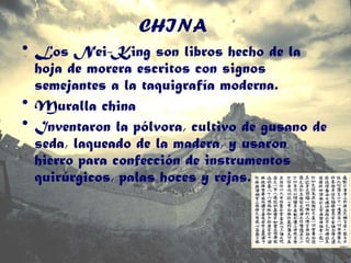 CHINA
• Los Nei-King son libros hecho de la
hoja de morera escritos con signos
semejantes a la taquigrafía moderna.
• Muralla china
• Inventaron la pólvora, cultivo de gusano de
seda, laqueado de la madera, y usaron
hierro para confección de instrumentos
quirúrgicos, palas hoces y rejas.
 