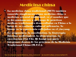 Medicina china
• La medicina china tradicional (MCT) también
conocida simplemente como medicina china o
medicina oriental tradicional, es el nombre que
se da comúnmente a un rango de prácticas
médicas tradicionales desarrolladas en China a lo
largo de su evolución cultural milenaria. Se
basan en la experiencia reflejadas en el yin-yang.
• La acupuntura, la moxibustión, la fitoterapia
(hierbas medicinales), la alimentación, la
ejercitacion (Tai Chi, Qi Gong) son parte
integrante dentro de las prácticas de la Medicina
Tradicional China (M.T.C.).
http://es.wikipedia.org/wiki/Medicina_china_tradicional ttp://point9.multiply.com/journal/item/72
 