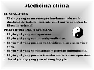 Medicina china
EL YING-YANG
El yin y yang es un concepto fundamentado en la
dualidad de todo lo existente en el universo según la
filosofía oriental
PRINCIPIOS DEL YING-YANG
• El yin y el yang son opuestos.
• El yin y el yang son interdependientes.
• El yin y el yang pueden subdividirse a su vez en yin y
yang.
• El yin y el yang se consumen y generan mutuamente.
• El yin y el yang pueden transformarse en sus opuestos.
• En el yin hay yang y en el yang hay yin.
http://es.wikipedia.org/wiki/Yin-yang
 