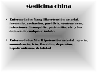 Medicina china
• Enfermedades Yang Hipertensión arterial,
insomnio, excitación, parálisis, contracturas,
infecciones: bronquitis, peritonitis, etc. y los
dolores de cualquier índole.
• Enfermedades Yin Hipotensión arterial, apatía,
somnolencia, frío, flaccidez, depresión,
hipotiroidismo, debilidad
• http://www.latinpyme.com/medicina-tradicional-china.htm
 