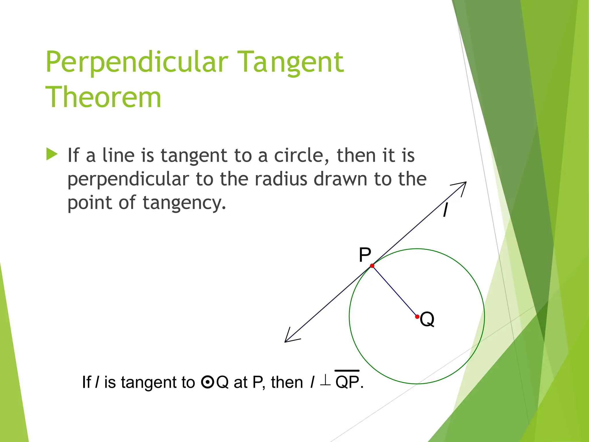 Perpendicular Tangent
Theorem
 If a line is tangent to a circle, then it is
perpendicular to the radius drawn to the
point of tangency. l
Q
P
If l is tangent to Q at P, then l  QP.
 