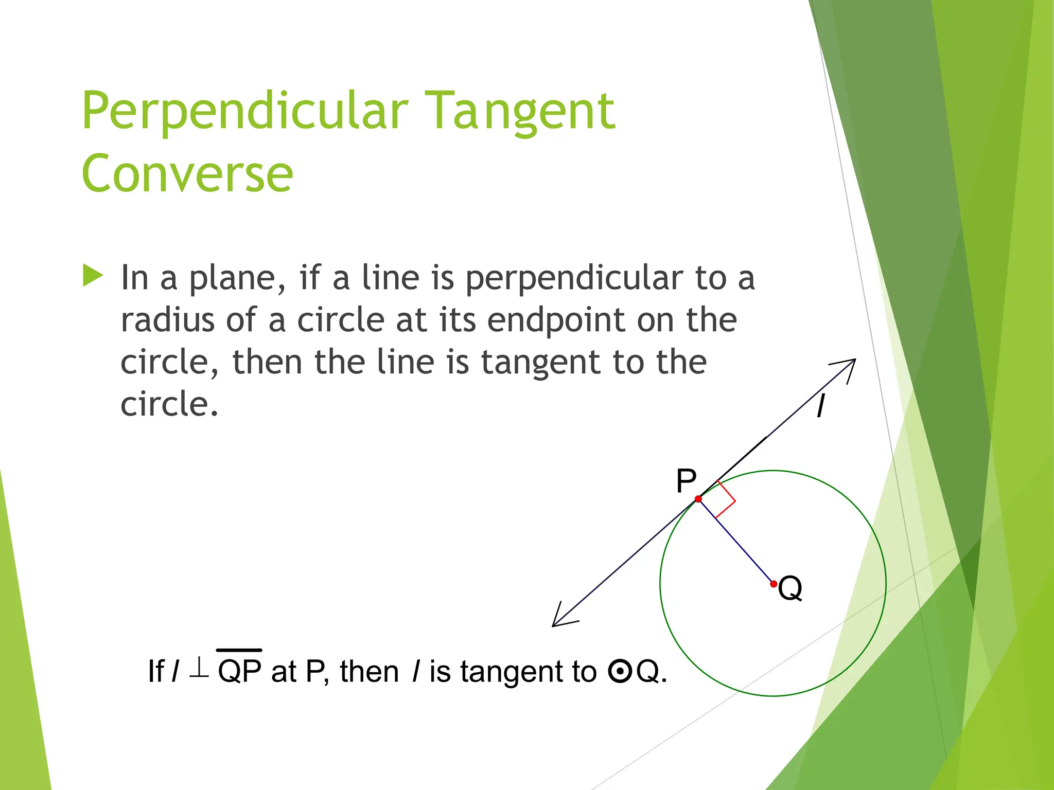Perpendicular Tangent
Converse
 In a plane, if a line is perpendicular to a
radius of a circle at its endpoint on the
circle, then the line is tangent to the
circle. l
Q
P
If l  QP at P, then l is tangent to Q.
 
