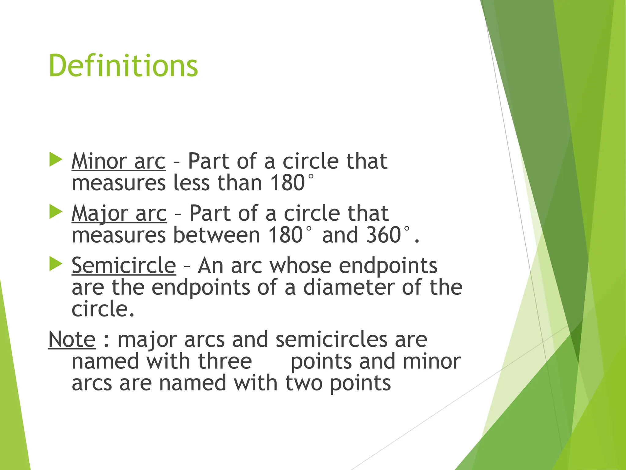 Definitions
 Minor arc – Part of a circle that
measures less than 180°
 Major arc – Part of a circle that
measures between 180° and 360°.
 Semicircle – An arc whose endpoints
are the endpoints of a diameter of the
circle.
Note : major arcs and semicircles are
named with three points and minor
arcs are named with two points
 