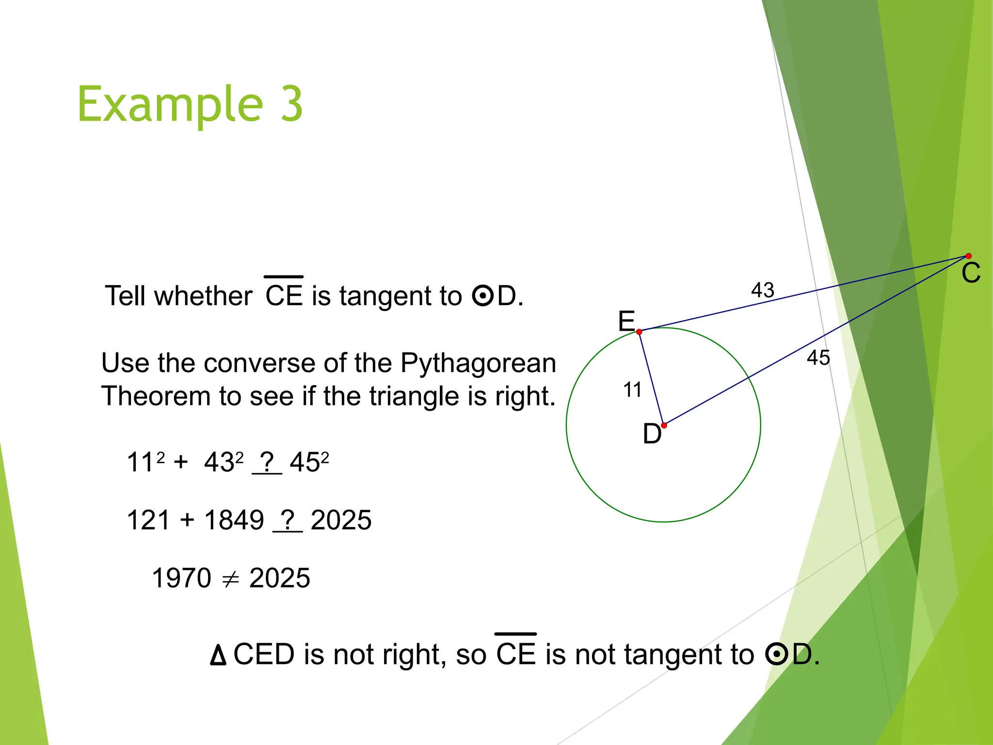 Example 3
Tell whether CE is tangent to D.
45
43
11
D
E
C
Use the converse of the Pythagorean
Theorem to see if the triangle is right.
112
+ 432
? 452
121 + 1849 ? 2025
1970  2025
CED is not right, so CE is not tangent to D.
 