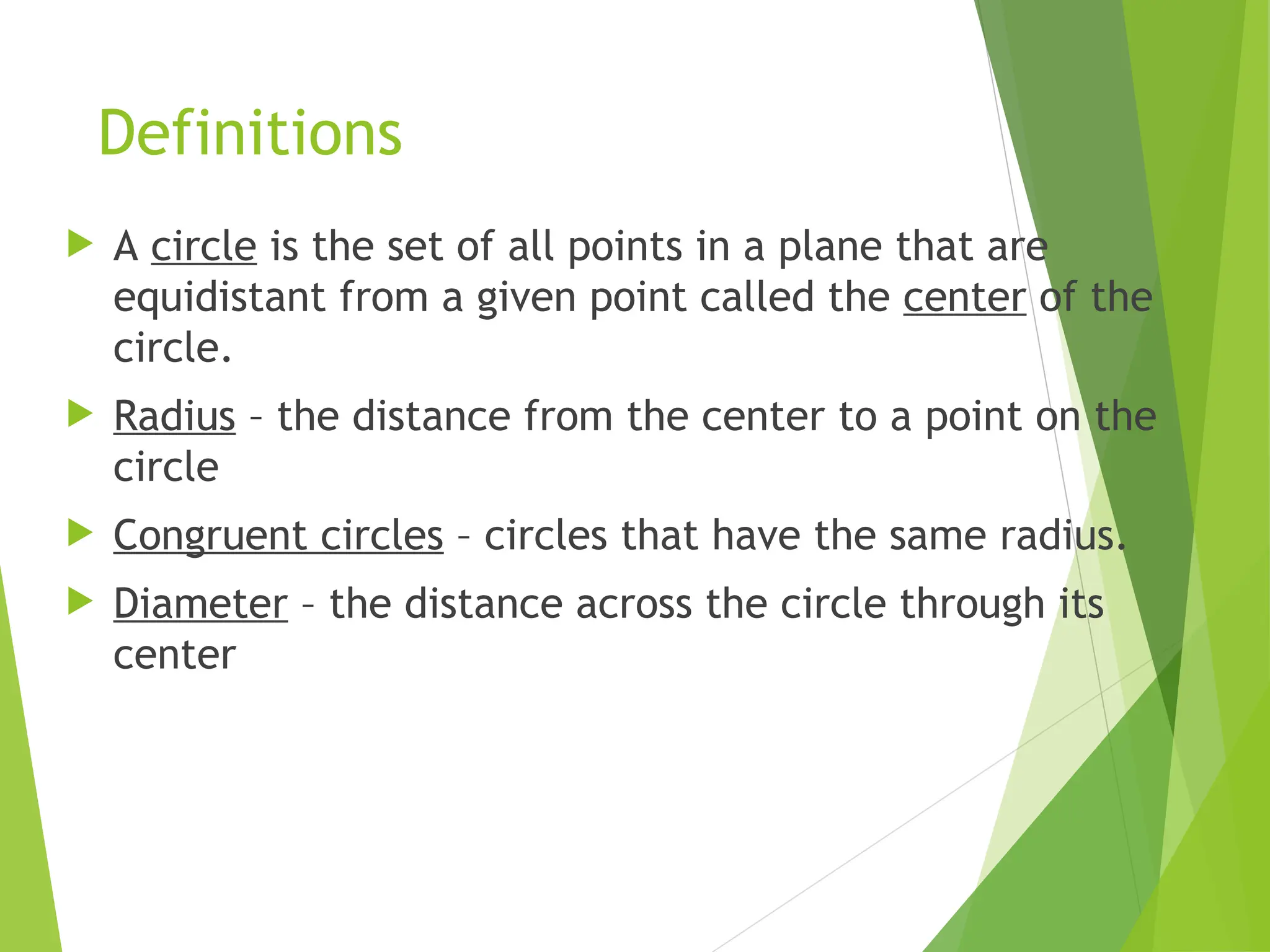 Definitions
 A circle is the set of all points in a plane that are
equidistant from a given point called the center of the
circle.
 Radius – the distance from the center to a point on the
circle
 Congruent circles – circles that have the same radius.
 Diameter – the distance across the circle through its
center
 