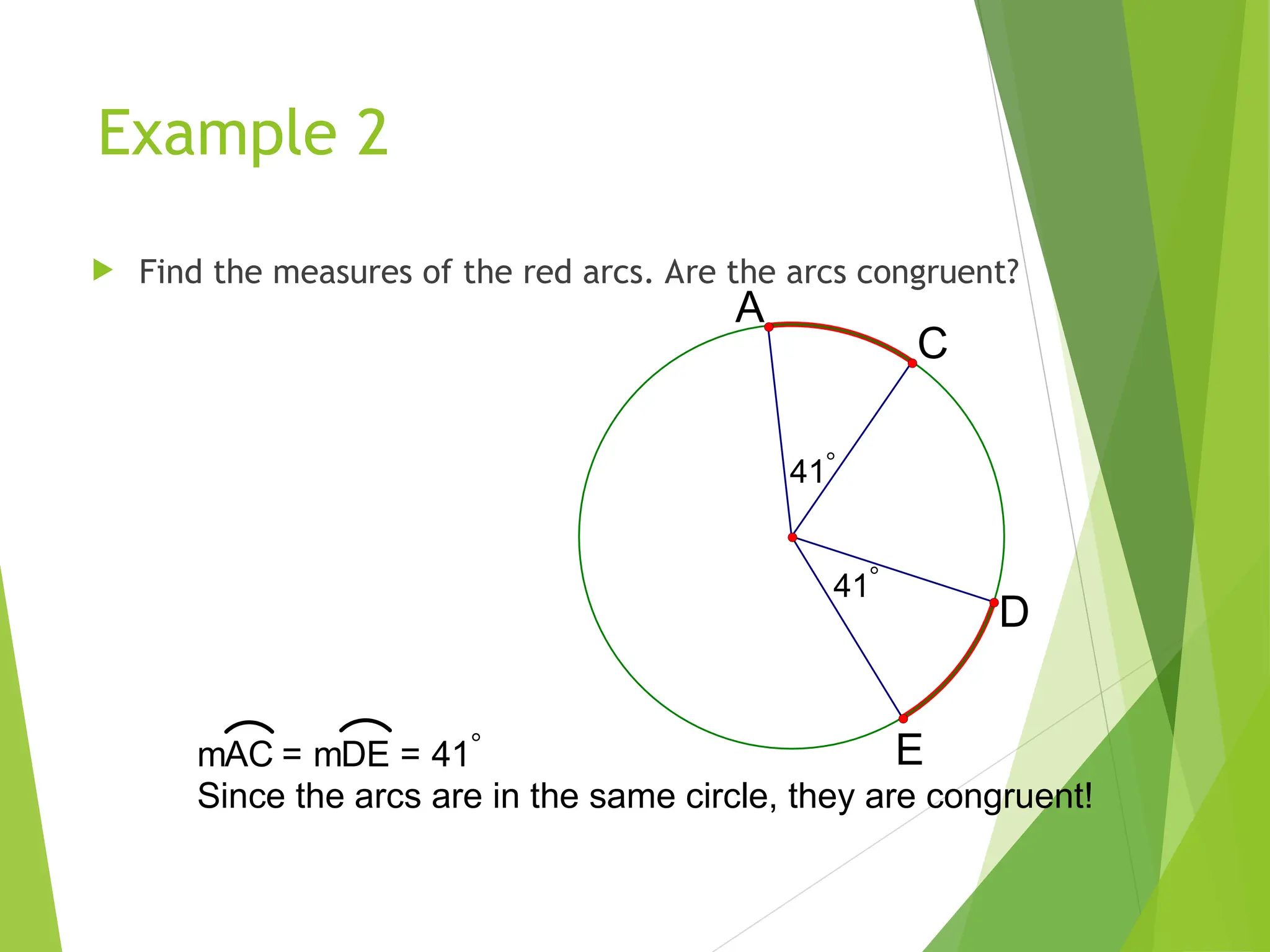 Example 2
 Find the measures of the red arcs. Are the arcs congruent?
41
41
A
C
D
E
mAC = mDE = 41
Since the arcs are in the same circle, they are congruent!
 