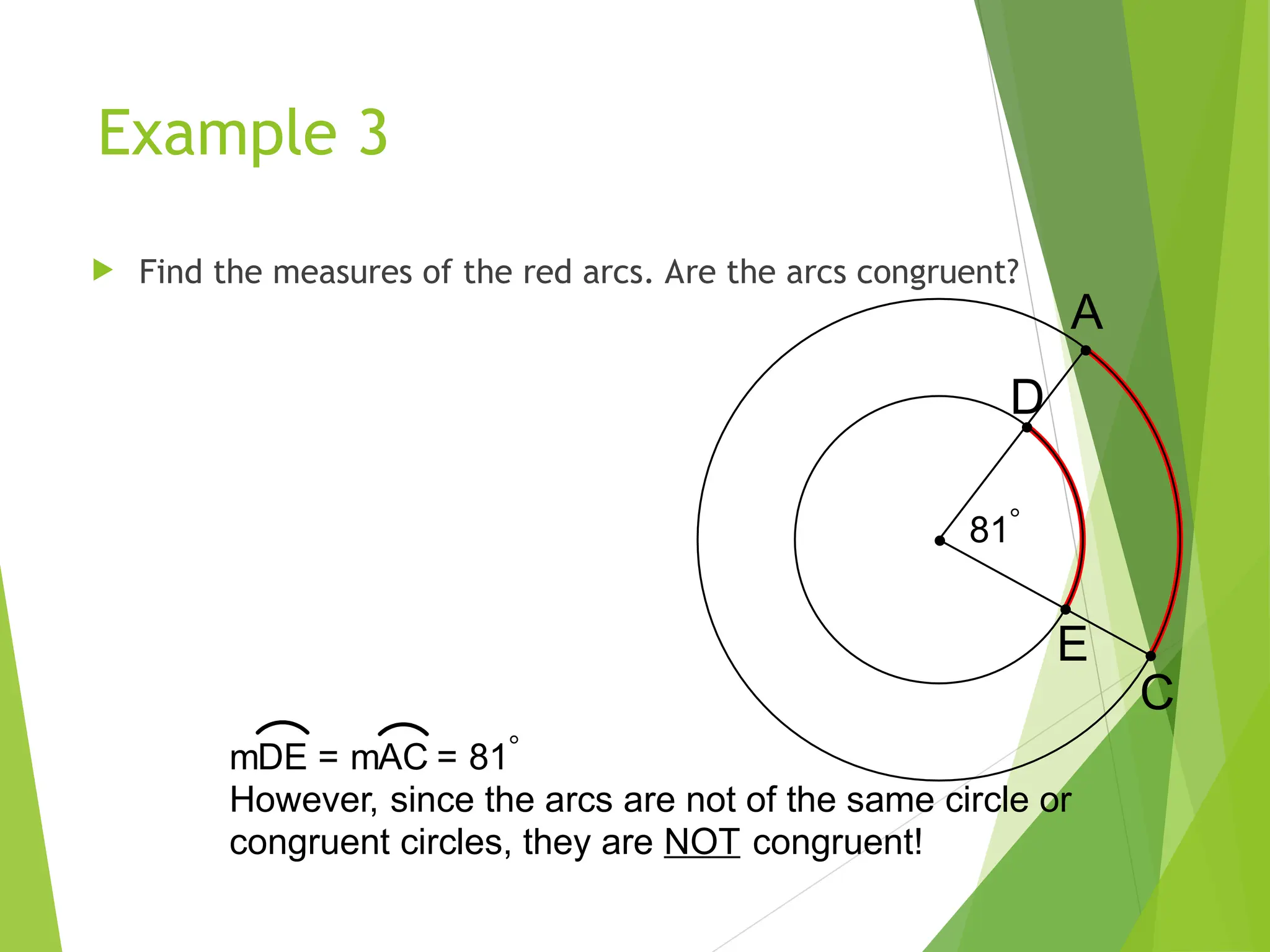 Example 3
 Find the measures of the red arcs. Are the arcs congruent?
81
C
A
D
E
mDE = mAC = 81
However, since the arcs are not of the same circle or
congruent circles, they are NOT congruent!
 