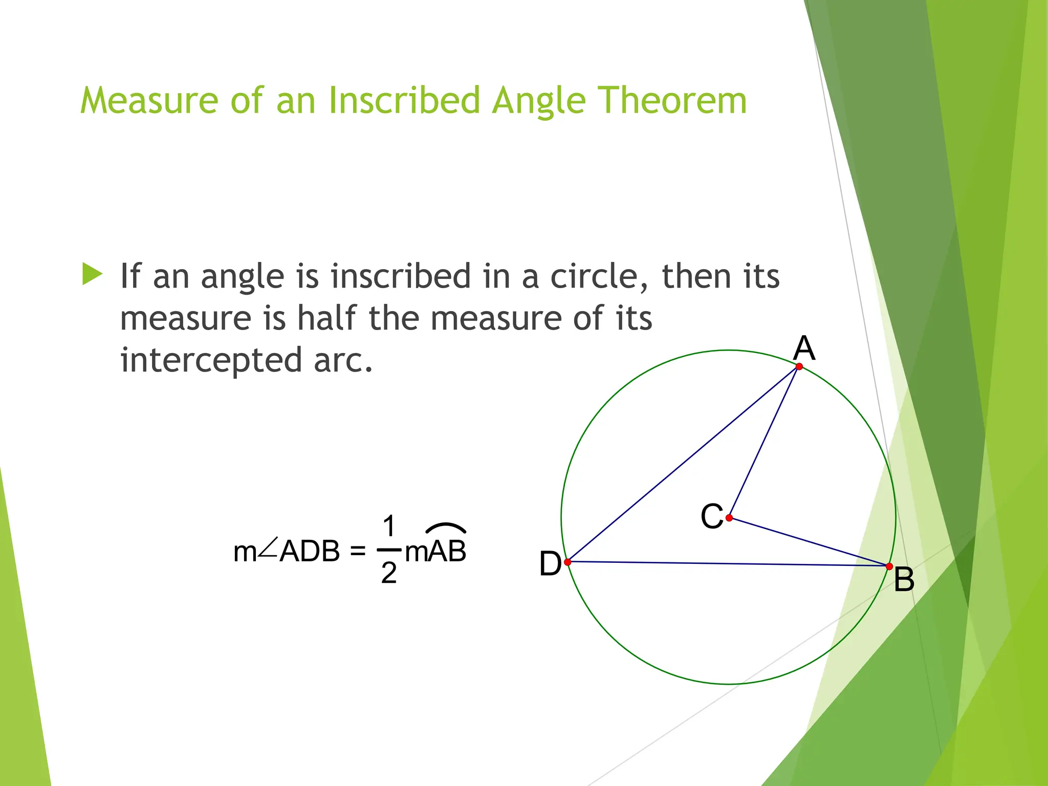 Measure of an Inscribed Angle Theorem
 If an angle is inscribed in a circle, then its
measure is half the measure of its
intercepted arc.
C
A
D B
mADB =
1
2
mAB
 