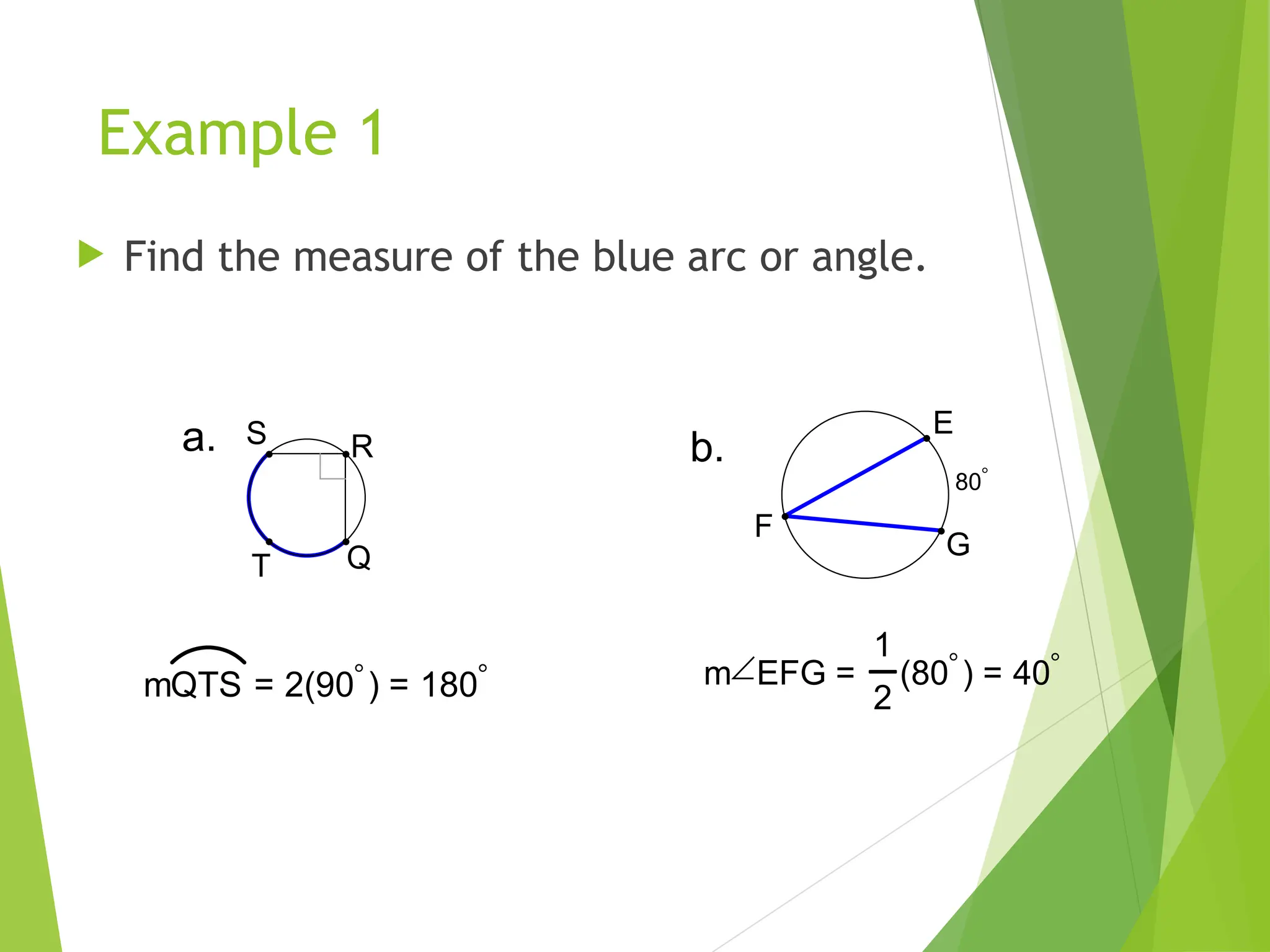 Example 1
 Find the measure of the blue arc or angle.
R
S
Q
T
a.
mQTS = 2(90) = 180
b.
80
E
F
G
mEFG =
1
2
(80) = 40
 
